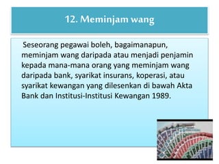 Seseorang pegawai boleh, bagaimanapun,
meminjam wang daripada atau menjadi penjamin
kepada mana-mana orang yang meminjam wang
daripada bank, syarikat insurans, koperasi, atau
syarikat kewangan yang dilesenkan di bawah Akta
Bank dan Institusi-Institusi Kewangan 1989.
12. Meminjamwang
 