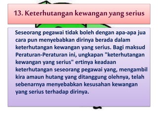 13. Keterhutangan kewanganyangserius
Seseorang pegawai tidak boleh dengan apa-apa jua
cara pun menyebabkan dirinya berada dalam
keterhutangan kewangan yang serius. Bagi maksud
Peraturan-Peraturan ini, ungkapan "keterhutangan
kewangan yang serius" ertinya keadaan
keterhutangan seseorang pegawai yang, mengambil
kira amaun hutang yang ditanggung olehnya, telah
sebenarnya menyebabkan kesusahan kewangan
yang serius terhadap dirinya.
 