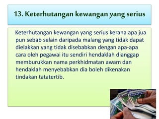 13. Keterhutangan kewanganyangserius
Keterhutangan kewangan yang serius kerana apa jua
pun sebab selain daripada malang yang tidak dapat
dielakkan yang tidak disebabkan dengan apa-apa
cara oleh pegawai itu sendiri hendaklah dianggap
memburukkan nama perkhidmatan awam dan
hendaklah menyebabkan dia boleh dikenakan
tindakan tatatertib.
 
