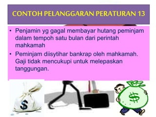 CONTOHPELANGGARAN PERATURAN13
• Penjamin yg gagal membayar hutang peminjam
dalam tempoh satu bulan dari perintah
mahkamah
• Peminjam diisytihar bankrap oleh mahkamah.
Gaji tidak mencukupi untuk melepaskan
tanggungan.
 