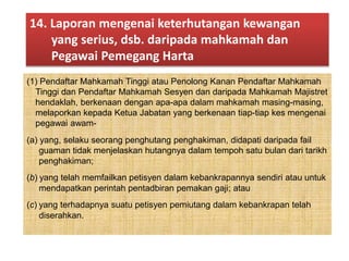 (1) Pendaftar Mahkamah Tinggi atau Penolong Kanan Pendaftar Mahkamah
Tinggi dan Pendaftar Mahkamah Sesyen dan daripada Mahkamah Majistret
hendaklah, berkenaan dengan apa-apa dalam mahkamah masing-masing,
melaporkan kepada Ketua Jabatan yang berkenaan tiap-tiap kes mengenai
pegawai awam-
(a) yang, selaku seorang penghutang penghakiman, didapati daripada fail
guaman tidak menjelaskan hutangnya dalam tempoh satu bulan dari tarikh
penghakiman;
(b) yang telah memfailkan petisyen dalam kebankrapannya sendiri atau untuk
mendapatkan perintah pentadbiran pemakan gaji; atau
(c) yang terhadapnya suatu petisyen pemiutang dalam kebankrapan telah
diserahkan.
14. Laporan mengenai keterhutangan kewangan
yang serius, dsb. daripada mahkamah dan
Pegawai Pemegang Harta
 