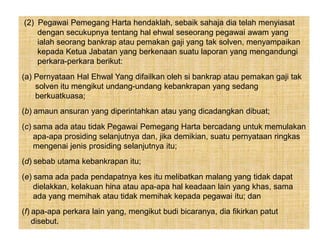 (2) Pegawai Pemegang Harta hendaklah, sebaik sahaja dia telah menyiasat
dengan secukupnya tentang hal ehwal seseorang pegawai awam yang
ialah seorang bankrap atau pemakan gaji yang tak solven, menyampaikan
kepada Ketua Jabatan yang berkenaan suatu laporan yang mengandungi
perkara-perkara berikut:
(a) Pernyataan Hal Ehwal Yang difailkan oleh si bankrap atau pemakan gaji tak
solven itu mengikut undang-undang kebankrapan yang sedang
berkuatkuasa;
(b) amaun ansuran yang diperintahkan atau yang dicadangkan dibuat;
(c) sama ada atau tidak Pegawai Pemegang Harta bercadang untuk memulakan
apa-apa prosiding selanjutnya dan, jika demikian, suatu pernyataan ringkas
mengenai jenis prosiding selanjutnya itu;
(d) sebab utama kebankrapan itu;
(e) sama ada pada pendapatnya kes itu melibatkan malang yang tidak dapat
dielakkan, kelakuan hina atau apa-apa hal keadaan lain yang khas, sama
ada yang memihak atau tidak memihak kepada pegawai itu; dan
(f) apa-apa perkara lain yang, mengikut budi bicaranya, dia fikirkan patut
disebut.
 