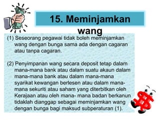(1) Seseorang pegawai tidak boleh meminjamkan
wang dengan bunga sama ada dengan cagaran
atau tanpa cagaran.
(2) Penyimpanan wang secara deposit tetap dalam
mana-mana bank atau dalam suatu akaun dalam
mana-mana bank atau dalam mana-mana
syarikat kewangan berlesen atau dalam mana-
mana sekuriti atau saham yang diterbitkan oleh
Kerajaan atau oleh mana- mana badan berkanun
tidaklah dianggap sebagai meminjamkan wang
dengan bunga bagi maksud subperaturan (1).
15. Meminjamkan
wang
 