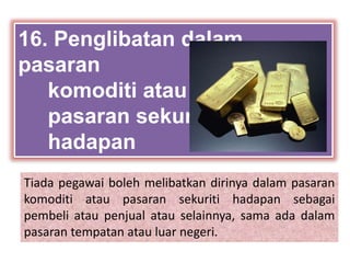 Tiada pegawai boleh melibatkan dirinya dalam pasaran
komoditi atau pasaran sekuriti hadapan sebagai
pembeli atau penjual atau selainnya, sama ada dalam
pasaran tempatan atau luar negeri.
16. Penglibatan dalam
pasaran
komoditi atau
pasaran sekuriti
hadapan
 