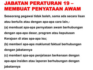 JABATAN PERATURAN 19 –
MEMBUAT PENYATAAN AWAM
Seseorang pegawai tidak boleh, sama ada secara lisan
atau bertulis atau dengan apa-apa cara lain,-
(a) membuat apa-apa pernyataan awam berhubungan
dengan apa-apa dasar, program atau keputusan
Kerajaan di atas apa-apa isu;
(b) memberi apa-apa maklumat faktual berhubungan
dengan jabatannya
(c) memberi apa-apa penjelasan berkenaan dengan
apa-apa insiden atau laporan berhubungan dengan
jabatannya
 