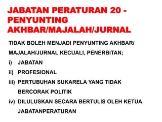 JABATAN PERATURAN 20 -
PENYUNTING
AKHBAR/MAJALAH/JURNAL
TIDAK BOLEH MENJADI PENYUNTING AKHBAR/
MAJALAH/JURNAL KECUALI, PENERBITAN;
i) JABATAN
ii) PROFESIONAL
iii) PERTUBUHAN SUKARELA YANG TIDAK
BERCORAK POLITIK
iv) DILULUSKAN SECARA BERTULIS OLEH KETUA
JABATANPERATURAN
 