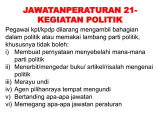 JAWATANPERATURAN 21-
KEGIATAN POLITIK
Pegawai kpt/kpdp dilarang mengambil bahagian
dalam politik atau memakai lambang parti politik,
khususnya tidak boleh:
i) Membuat pernyataan menyebelahi mana-mana
parti politik
ii) Menerbit/mengedar buku/ artikel/risalah mengenai
politik
iii) Merayu undi
iv) Agen pilihanraya tempat mengundi
v) Bertanding apa-apa jawatan
vi) Memegang apa-apa jawatan peraturan
 