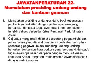 JAWATANPERATURAN 22-
Memulakan prosiding undang-undang
dan bantuan guaman
I. Memulakan prosiding undang-undang bagi kepentingan
peribadinya berkaitan dengan perkara-perkara yang
berbangkit daripada tugas awamnya tanpa persetujuan
terlebih dahulu daripada Ketua Pengarah Perkhidmatan
Awam.
II. Caj untuk mengambil khidmat seseorang peguambela dan
peguamcara yang diambil dan diarah oleh atau bagi pihak
seseorang pegawai dalam prosiding, undang-undang
berkaitan dengan perkara-perkara yang berbangkit daripada
tugas awamnya selain daripada dengan menurut kuasa
kelulusan Ketua Pengarah Perkhidmatan Awam tidak akan
dibayar oleh Kerajaan.
 