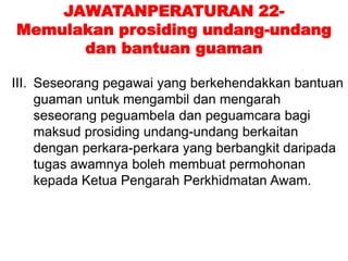 JAWATANPERATURAN 22-
Memulakan prosiding undang-undang
dan bantuan guaman
III. Seseorang pegawai yang berkehendakkan bantuan
guaman untuk mengambil dan mengarah
seseorang peguambela dan peguamcara bagi
maksud prosiding undang-undang berkaitan
dengan perkara-perkara yang berbangkit daripada
tugas awamnya boleh membuat permohonan
kepada Ketua Pengarah Perkhidmatan Awam.
 