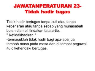JAWATANPERATURAN 23-
Tidak hadir tugas
Tidak hadir bertugas tanpa cuti atau tanpa
kebenaran atau tanpa sebab yang munasabah
boleh diambil tindakan tatatertib.
" Ketidakhadiran "
-termasuklah tidak hadir bagi apa-apa jua
tempoh masa pada masa dan di tempat pegawai
itu dikehendaki bertugas.
 
