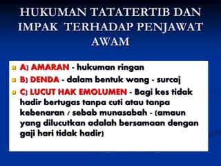 HUKUMAN TATATERTIB DAN
IMPAK TERHADAP PENJAWAT
AWAM
 A) AMARAN - hukuman ringan
 B) DENDA - dalam bentuk wang - surcaj
 C) LUCUT HAK EMOLUMEN - Bagi kes tidak
hadir bertugas tanpa cuti atau tanpa
kebenaran / sebab munasabah - (amaun
yang dilucutkan adalah bersamaan dengan
gaji hari tidak hadir)
 
