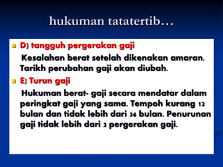 hukuman tatatertib…
 D) tangguh pergerakan gaji
Kesalahan berat setelah dikenakan amaran.
Tarikh perubahan gaji akan diubah.
 E) Turun gaji
Hukuman berat- gaji secara mendatar dalam
peringkat gaji yang sama. Tempoh kurang 12
bulan dan tidak lebih dari 36 bulan. Penurunan
gaji tidak lebih dari 3 pergerakan gaji.
 