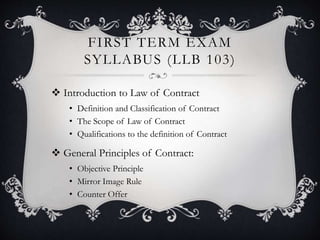 FIRST TERM EXAM
SYLLABUS (LLB 103)
 Introduction to Law of Contract
• Definition and Classification of Contract
• The Scope of Law of Contract
• Qualifications to the definition of Contract
 General Principles of Contract:
• Objective Principle
• Mirror Image Rule
• Counter Offer
 