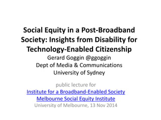 Social Equity in a Post-Broadband 
Society: Insights from Disability for 
Technology-Enabled Citizenship 
Gerard Goggin @ggoggin 
Dept of Media & Communications 
University of Sydney 
public lecture for 
Institute for a Broadband-Enabled Society 
Melbourne Social Equity Institute 
University of Melbourne, 13 Nov 2014 
 