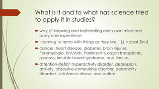 What is it and to what has science tried
to apply it in studies?
 way of knowing and befriending one's own mind and
body and experience
 “coming to terms with things as they are.” (J. Kabat Zinn)
 cancer, heart disease, diabetes, brain injuries,
fibromyalgia, HIV/Aids, Parkinson’s, organ transplants,
psoriasis, irritable bowel syndrome, and tinnitus.
 attention-deficit hyperactivity disorder, depression,
anxiety, obsessive-compulsive disorder, personality
disorders, substance abuse, and autism.
 
