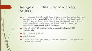 Range of Studies….approaching
20,000
 In a meta-analysis of meditation programs, psychological stress, and
well-being in the March 2014 issue of the Journal of the American
Medical Association, Internal Medicine, Madhav Goyal, a Johns
Hopkins assistant professor of medicine, and his colleagues
identified a staggering 18,753 citations
 “High Quality”: 47 randomized controlled trials with 3,515
participants
 Try, but sticking with it
 MBSR: 8 weeks
 “Plasticity” = Changes ion the brain with repetition of experience
and gaining of skills
 