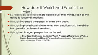 How does it Work? And What’s the
Point?
 By helping people have more control over their minds, such as the
ability to ignore distractions;
 through increased awareness of one's own body;
 through improved control over one's own emotions and the ability
to cope with unpleasant emotions;
 through a changed perspective on the self.
 ( How Does Mindfulness Meditation Work? Proposing Mechanisms of Action
From a Conceptual and Neural Perspective Perspectives on Psychological
ScienceNovember 2011 6: 537-559)
(
 