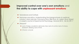 improved control over one's own emotions and
the ability to cope with unpleasant emotions
 Testosterone and Cortisols
 Hormones and ethics: Understanding the biological basis of unethical
conduct Jooa Julia Lee, Francesca Gino, Ellie Shuo Jin, Leslie K Rice, Robert
A Josephs Journal of Experimental Psychology. General 2015, 144 (5): 891-7
 Stressors?
 Lack of sleep, academic demands, fear, lack of control, lack of choice,
boredom. Bullying, lack of time
 Chronic vs Acute
 