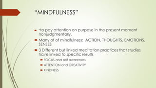 “MINDFULNESS”
 “to pay attention on purpose in the present moment
nonjudgmentally.
 Many of of mindfulness: ACTION, THOUGHTS, EMOTIONS,
SENSES
 3 Different but linked meditation practices that studies
have linked to specific results
 FOCUS and self awareness
 ATTENTION and CREATIVITY
 KINDNESS
 