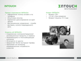 INTOUCH 
Прямое страхование INTOUCH: 
• 
Оформление полиса онлайн и по телефону 
• 
Отсутствие агентов 
• 
Удаленное урегулирование за один звонок 
• 
Дистанционное управление - служба доставки, осмотр поврежденного авто 
Клиент INTOUCH: 
• 
Возраст 30+ 
• 
>5 лет стаж вождения 
• 
Возраст машины 3-4 года 
2 
Клиенты об INTOUCH: 
• 
Современная компания/предлагает инновационные продукты и сервисы 
• 
Развивающаяся и многообещающая компания 
• 
Отличается от других 
• 
Предлагает более выгодные тарифы 
• 
Принимает во внимание индивидуальные потребности клиентов 
2  