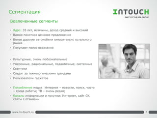 Сегментация 
• 
Ядро: 35 лет, мужчины, доход средний и высокий 
•Важно понятное ценовое предложение 
•Более дорогие автомобили относительно остального рынка 
•Покупают полис осознанно 
•Культурные, очень любознательные 
•Умеренные, рациональные, педантичные, системные 
•Скептики 
•Следят за технологическими трендами 
•Пользователи гаджетов 
•Потребление медиа: Интернет – новости, поиск, часто – среда работы; ТВ – очень редко; 
•Каналы информации и покупки: Интернет, сайт СК, сайты с отзывами 
Вовлеченные сегменты 
4  