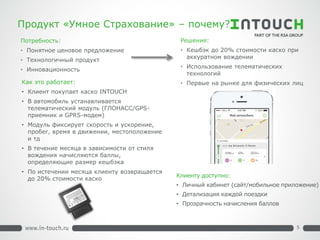 Продукт «Умное Страхование» – почему? 
Потребность: 
• 
Понятное ценовое предложение 
• 
Технологичный продукт 
• 
Инновационность 
Решение: 
• 
Кешбэк до 20% стоимости каско при аккуратном вождении 
• 
Использование телематических технологий 
• 
Первые на рынке для физических лиц 
Клиенту доступно: 
• 
Личный кабинет (сайт/мобильное приложение) 
• 
Детализация каждой поездки 
• 
Прозрачность начисления баллов 
Как это работает: 
• 
Клиент покупает каско INTOUCH 
•В автомобиль устанавливается телематический модуль (ГЛОНАСС/GPS- приемник и GPRS-модем) 
•Модуль фиксирует скорость и ускорение, пробег, время в движении, местоположение и тд 
•В течение месяца в зависимости от стиля вождения начисляются баллы, определяющие размер кешбэка 
•По истечении месяца клиенту возвращается до 20% стоимости каско 
5  