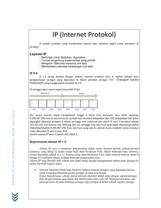 IP (Internet Protokol)
IP adalah protokol yang memberikan alamat atau identitas logika untuk peralatan di
jaringan.

Layanan IP
– Berfungsi untuk dilakukan, digunakan.
– Format bergantung implementasi yang primitif .
– Mengirim / Meminta transmisi unit data.
– Memberitahu pemakai kedatangan unit data.

IP V.4
IP v.4 sering disebut dengan Alamat internet protokol versi 4. adalah sebuah jenis
pengalamatan jaringan yang digunakan di dalam protokol jaringan TCP (Transport Control
Protocol)/IP yang menggunakan protokol IP v.4.
IP menggunakan notasi angka berjumlah 32 bit.
Network ID

Patentik File Komunikasi Data Jaringan

xxxx

xxxx

Host ID

xxxx

xxxx

xxxx

xxxx

xxxx

xxxx

dan secara teoritis dapat mengalamati hingga 4 miliar host komputer atau lebih, tepatnya
4.294.967.296 host di seluruh dunia, jumlah host tersebut didapatkan dari 256 (didapatkan dari 8 bit)
dipangkat 4(karena terdapat 4 oktet) sehingga nilai maksimal dari alamt IP versi 4 tersebut adalah
255.255.255.255 dimana nilai dihitung dari nol sehingga nilai nilai host yang dapat ditampung adalah
256x256x256x256=4.294.967.296 host, bila host yang ada di seluruh dunia melebihi kuota tersebut
maka dibuatlah IP versi 6 atau IPv6.
Contoh alamat IP versi 4 adalah 192.168.0.3.

Representasi alamat IP v.4
Alamat IP versi 4 umumnya diekspresikan dalam notasi desimal bertitik (dotted-decimal
notation), yang dibagi ke dalam empat buah oktet berukuran 8-bit. Dalam beberapa buku referensi,
format bentuknya adalah w.x.y.z. Karena setiap oktet berukuran 8-bit, maka nilainya berkisar antara 0
hingga 255 meskipun begitu, terdapat beberapa pengecualian nilai.
Alamat IP yang dimiliki oleh sebuah host dapat dibagi dengan menggunakan subnet mask jaringan ke
dalam dua buah bagian, yakni:


Network Identifier/NetID atau Network Address (alamat jaringan) yang digunakan khusus
untuk mengidentifikasikan alamat jaringan di mana host berada.
Dalam banyak kasus, sebuah alamat network identifier adalah sama dengan segmen jaringan
fisik dengan batasan yang dibuat dan didefinisikan oleh router IP. Meskipun demikian, ada
beberapa kasus di mana beberapa jaringan logis terdapat di dalam sebuah segmen jaringan

 