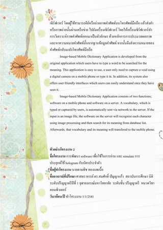 เซิร์ฟเวอร์ โดยผู้ใช้สามารถคีย์หรือถ่ายภาพคาศัพท์บนโทรศัพท์มือถือ แล้วส่งคา หรือภาพถ่ายนั้นผ่านเครือข่าย ไปยังเครื่องเซิร์ฟเวอร์ โดยให้เครื่องเซิร์ฟเวอร์ทา การวิเคราะห์ภาพคาศัพท์ออกมาเป็นตัวอักษร ด้วยหลักการการประมวลผลภาพ และหาความหมายคาศัพท์นั้นจากฐานข้อมูลคาศัพท์ จากนั้นจึงส่งความหมายของ คาศัพท์กลับมายังโทรศัพท์มือถือ Image-based Mobile Dictionary Application is developed from the original application which users have to type a word to be searched for the meaning. This application is easy to use, a user only need to capture a void using a digital camera on a mobile phone or type it in. In addition, its system also offers user-friendly interfaces which users can easily understand once they have seen it. Image-based Mobile Dictionary Application consists of two functions; software on a mobile phone and software on a server. A vocabulary, which is typed or captured by users, is automatically sent via network to the server. If the input is an image file, the software on the server will recognize each character using image processing and then search for its meaning from database list. Afterwards, that vocabulary and its meaning will transfered to the mobile phone. ตัวอย่างโครงงาน 2 ชื่อโครงงาน การพัฒนา software เพื่อใช้ในการอ่าน และ simulate การ ประยุกต์ใช้ hologram กับบัตรประจาตัว ชื่อผู้ทาโครงงาน นายดาษพิช ทองนพเนื้อ ชื่ออาจารย์ที่ปรึกษา ศาสตราจารย์ ดร.สมศักดิ์ ปัญญาแก้ว สถาบันการศึกษา นิติ ระดับปริญญาตรีปีที่ 1 จุฬาลงกรณ์มหาวิทยาลัย ระดับชั้น ปริญญาตรี หมวดวิชา คอมพิวเตอร์ วัน/เดือน/ปี ทาโครงงาน 1/1/2541  