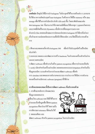 บทคัดย่อ ปัจจุบันได้มีการนา hologram ไปประยุกต์ใช้ในงานด้านต่าง ๆ มากมาย จึงได้แนวความคิดประยุกต์ laser hologram ในด้านการใช้เป็น memory หรือ data storage เพื่อใช้ในการทาบัตรประจาตัว (ID card) ขึ้น โดยอาศัยลักษณะเด่น ของ hologram 360 ซึ่งสามารถให้ภาพสามมิติที่มองได้จากทุก ๆ มุมมองโดยรอบ และภาพที่เกิดเป็นแบบ Dynamics เมื่อมีการเปลี่ยนมุมการมอง และ ตาแหน่ง film ลอดจนลักษณะการปลอมแปลงของ hologram ทาได้ยากจึงนามา เก็บรักษาความปลอดภัยและความเชื่อถือได้ของบัตร งานวิจัยนี้จึงประกอบด้วย การ 1.ศึกษาและทดลองเกี่ยวกับ hologram 360 เพื่อนาไปประยุกต์สร้างเป็นบัตร ประจาตัว 2.ออกแบบ ทดลอง และพัฒนาการสร้าง hardware ในส่วนของเครื่องสาหรับอ่าน และตรวจสอบบัตร 3.พัฒนา software เพื่อทางานในด้าน pattern recognition เพื่อการอ่านและยืนยัน ( verify) บัตรสาหรับเครื่องอ่านบัตร ตลอดจนออกแบบระบบpattern สาหรับเก็บ ข้อมูลบนบัตร ระบบสาหรับการอ่านและพัฒนา software เพื่อทา การ simulate และทดลองการทางานของระบบ การอ่าน การใช้บัตร การทางาน ของเครื่องอ่านบัตรและ software (program) ที่ใช้อ่าน การศึกษาทดลองขณะนี้เป็นการพัฒนา software ซึ่งประกอบด้วย 1. การศึกษาหลักการ ลักษณะของ ข้อมูล ตลอดจนการ เชื่อมโยง software และวิธีที่ใช้ในการ อ่านและเก็บข้อมูลเพื่อวิธีของ pattern recognition ที่จะนามาใช้ โดยรวมถึง การพิจารณา tolerance ที่ย่อมรับได้ 2. ทดลองเขียน และ พัฒนา software สาหรับ pattern recognition ในการอ่านบัตร  