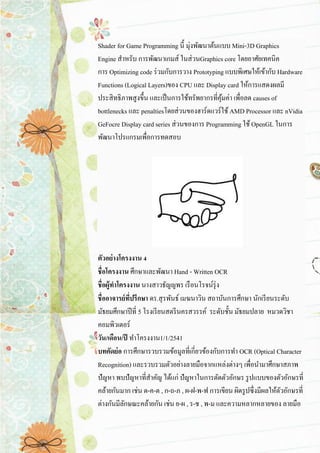 Shader for Game Programming นี้ มุ่งพัฒนาต้นแบบ Mini-3D Graphics Engine สาหรับ การพัฒนาเกมส์ ในส่วนGraphics core โดยอาศัยเทคนิค การ Optimizing code ร่วมกับการวาง Prototyping แบบพิเศษให้เข้ากับ Hardware Functions (Logical Layers)ของ CPU และ Display card ให้การแสดงผลมี ประสิทธิภาพสูงขึ้น และเป็นการใช้ทรัพยากรที่คุ้มค่า เพื่อลด causes of bottlenecks และ penaltiesโดยส่วนของฮาร์ดแวร์ใช้ AMD Processor และ nVidia GeFocre Display card series ส่วนของการ Programming ใช้ OpenGL ในการ พัฒนาโปรแกรมเพื่อการทดสอบ 
ตัวอย่างโครงงาน 4 ชื่อโครงงาน ศึกษาและพัฒนา Hand - Written OCR ชื่อผู้ทาโครงงาน นางสาวธัญญพร เรือนโรจน์รุ่ง ชื่ออาจารย์ที่ปรึกษา ดร.สุรพันธ์ เมฆนาวิน สถาบันการศึกษา นักเรียนระดับ มัธยมศึกษาปีที่ 5 โรงเรียนสตรีนครสวรรค์ ระดับชั้น มัธยมปลาย หมวดวิชา คอมพิวเตอร์ วัน/เดือน/ปี ทาโครงงาน1/1/2541 บทคัดย่อ การศึกษารวบรวมข้อมูลที่เกี่ยวข้องกับการทา OCR (Optical Character Recognition) และรวบรวมตัวอย่างลายมือจากแหล่งต่างๆ เพื่อนามาศึกษาสภาพ ปัญหา พบปัญหาที่สาคัญ ได้แก่ ปัญหาในการตัดตัวอักษร รูปแบบของตัวอักษรที่ คล้ายกันมาก เช่น ด-ค-ต , ก-ถ-ภ , ผ-ฝ-พ-ฟ การเขียน ผิดรูปซึ่งมีผลให้ตัวอักษรที่ ต่างกันมีลักษณะคล้ายกัน เช่น ย-ผ , ร-ช , พ-ม และความหลากหลายของ ลายมือ  