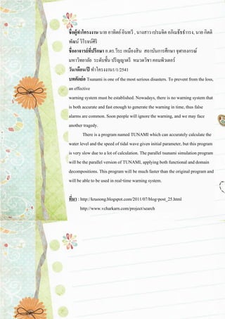 ชื่อผู้ทาโครงงาน นาย อาทิตย์ อินทวี , นางสาว เปรมจิต อภิเมธ๊ธธาารง, นาย กิตติ พัฒน์ วิโรจน์ศิริ ชื่ออาจารย์ที่ปรึกษา อ.ดร.วีระ เหมืองสิน สถาบันการศึกษา จุฬาลงกรณ์ มหาวิทยาลัย ระดับชั้น ปริญญาตรี หมวดวิชา คอมพิวเตอร์ วัน/เดือน/ปี ทาโครงงาน1/1/2541 บทคัดย่อ Tsunami is one of the most serious disasters. To prevent from the loss, an effective warning system must be established. Nowadays, there is no warning system that is both accurate and fast enough to generate the warning in time, thus false alarms are common. Soon people will ignore the warning, and we may face another tragedy. There is a program named TUNAMI which can accurately calculate the water level and the speed of tidal wave given initial parameter, but this program is very slow due to a lot of calculation. The parallel tsunami simulation program will be the parallel version of TUNAMI, applying both functional and domain decompositions. This program will be much faster than the original program and will be able to be used in real-time warning system. ที่มา : http://kruoong.blogspot.com/2011/07/blog-post_25.html ……..http://www.vcharkarn.com/project/search 
