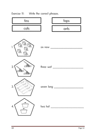 K8 Page 12
Exercise 11: Write the correct phrases.
1. six new _________________________
2. three wet ________________________
3. seven long _______________________
4. two hot __________________________
tins
cats
taps
ants
 