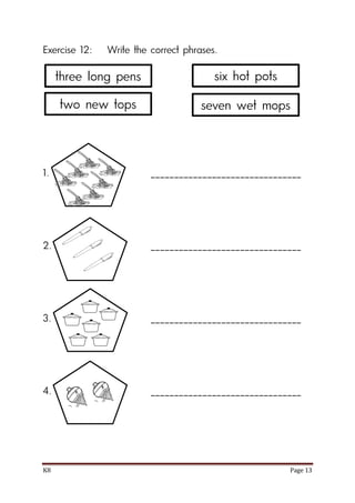 K8 Page 13
Exercise 12: Write the correct phrases.
1. ________________________________
2. ________________________________
3. ________________________________
4. ________________________________
three long pens
two new tops
six hot pots
seven wet mops
 