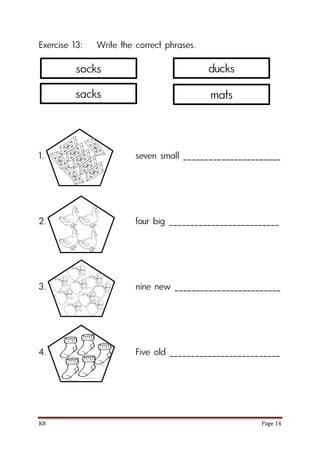 K8 Page 14
Exercise 13: Write the correct phrases.
1. seven small _______________________
2. four big __________________________
3. nine new _________________________
4. Five old __________________________
socks
sacks
ducks
mats
 