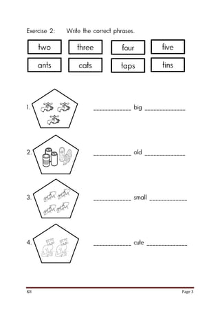 K8 Page 3
Exercise 2: Write the correct phrases.
1. _____________ big ______________
2. _____________ old ______________
3. _____________ small _____________
4. _____________ cute ______________
two three five
ants cats tins
four
taps
 
