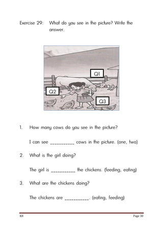 K8 Page 30
Exercise 29: What do you see in the picture? Write the
answer.
1. How many cows do you see in the picture?
I can see ___________ cows in the picture. (one, two)
2. What is the girl doing?
The girl is ___________ the chickens. (feeding, eating)
3. What are the chickens doing?
The chickens are ___________. (eating, feeding)
Q1
Q2
Q3
 