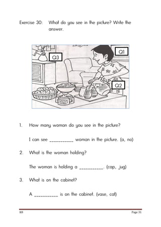 K8 Page 31
Exercise 30: What do you see in the picture? Write the
answer.
1. How many woman do you see in the picture?
I can see ___________ woman in the picture. (a, no)
2. What is the woman holding?
The woman is holding a ___________. (cap, jug)
3. What is on the cabinet?
A ___________ is on the cabinet. (vase, cat)
Q1
Q2
Q3
 