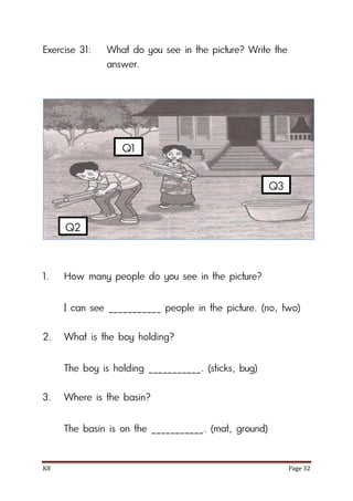K8 Page 32
Exercise 31: What do you see in the picture? Write the
answer.
1. How many people do you see in the picture?
I can see ___________ people in the picture. (no, two)
2. What is the boy holding?
The boy is holding ___________. (sticks, bug)
3. Where is the basin?
The basin is on the ___________. (mat, ground)
Q1
Q2
Q3
 