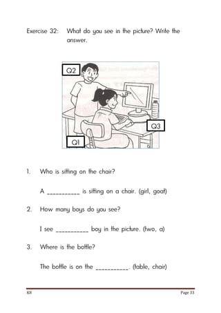 K8 Page 33
Exercise 32: What do you see in the picture? Write the
answer.
1. Who is sitting on the chair?
A ___________ is sitting on a chair. (girl, goat)
2. How many boys do you see?
I see ___________ boy in the picture. (two, a)
3. Where is the bottle?
The bottle is on the ___________. (table, chair)
Q1
Q2
Q3
 
