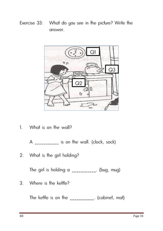 K8 Page 34
Exercise 33: What do you see in the picture? Write the
answer.
1. What is on the wall?
A ___________ is on the wall. (clock, sock)
2. What is the girl holding?
The girl is holding a ___________. (bug, mug)
3. Where is the kettle?
The kettle is on the ___________. (cabinet, mat)
Q1
Q2
Q3
 