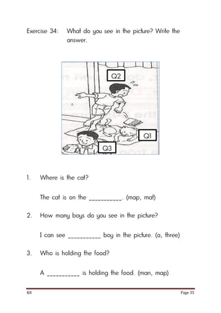 K8 Page 35
Exercise 34: What do you see in the picture? Write the
answer.
1. Where is the cat?
The cat is on the ___________. (map, mat)
2. How many boys do you see in the picture?
I can see ___________ boy in the picture. (a, three)
3. Who is holding the food?
A ___________ is holding the food. (man, map)
Q1
Q2
Q3
 