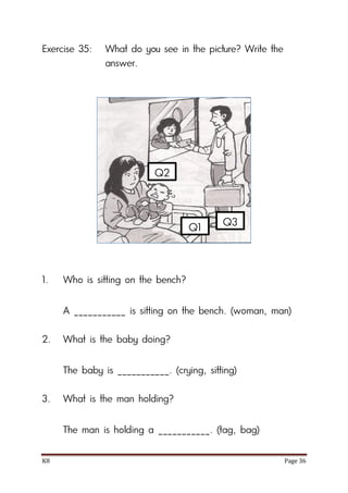 K8 Page 36
Exercise 35: What do you see in the picture? Write the
answer.
1. Who is sitting on the bench?
A ___________ is sitting on the bench. (woman, man)
2. What is the baby doing?
The baby is ___________. (crying, sitting)
3. What is the man holding?
The man is holding a ___________. (tag, bag)
Q1
Q2
Q3
 