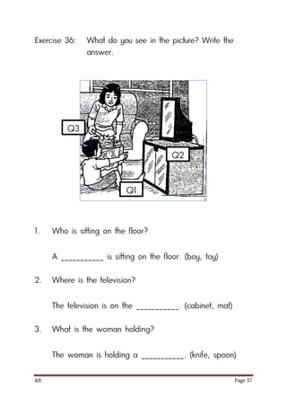 K8 Page 37
Exercise 36: What do you see in the picture? Write the
answer.
1. Who is sitting on the floor?
A ___________ is sitting on the floor. (boy, toy)
2. Where is the television?
The television is on the ___________. (cabinet, mat)
3. What is the woman holding?
The woman is holding a ___________. (knife, spoon)
Q1
Q2
Q3
 