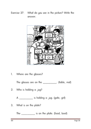 K8 Page 38
Exercise 37: What do you see in the picture? Write the
answer.
1. Where are the glasses?
The glasses are on the ___________. (table, mat)
2. Who is holding a jug?
A ___________ is holding a jug. (gate, girl)
3. What is on the plate?
The ___________ is on the plate. (food, boot)
Q1
Q2
Q3
 