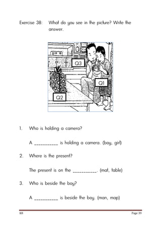 K8 Page 39
Exercise 38: What do you see in the picture? Write the
answer.
1. Who is holding a camera?
A ___________ is holding a camera. (boy, girl)
2. Where is the present?
The present is on the ___________. (mat, table)
3. Who is beside the boy?
A ___________ is beside the boy. (man, map)
Q1
Q2
Q3
 