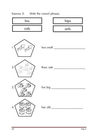 K8 Page 4
Exercise 3: Write the correct phrases.
1. two small ________________________
2. three cute ________________________
3. five big __________________________
4. four old ________________________
tins
cats
taps
ants
 