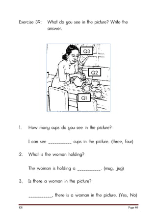 K8 Page 40
Exercise 39: What do you see in the picture? Write the
answer.
1. How many cups do you see in the picture?
I can see ___________ cups in the picture. (three, four)
2. What is the woman holding?
The woman is holding a ___________. (mug, jug)
3. Is there a woman in the picture?
___________, there is a woman in the picture. (Yes, No)
Q1
Q2
Q3
 