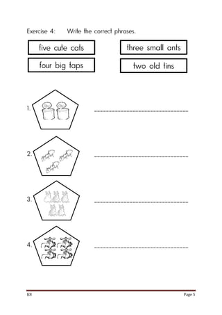 K8 Page 5
Exercise 4: Write the correct phrases.
1. ________________________________
2. ________________________________
3. ________________________________
4. ________________________________
five cute cats
four big taps
three small ants
two old tins
 