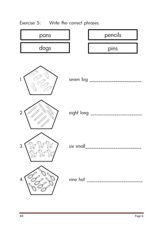K8 Page 6
Exercise 5: Write the correct phrases.
1. seven big ________________________
2. eight long ________________________
3. six small__________________________
4. nine hot __________________________
pans
dogs
pencils
pins
 