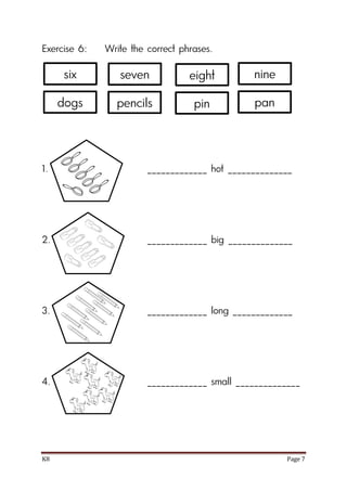 K8 Page 7
Exercise 6: Write the correct phrases.
1. _____________ hot ______________
2. _____________ big ______________
3. _____________ long _____________
4. _____________ small ______________
six seven nine
dogs pencils pan
eight
pin
 